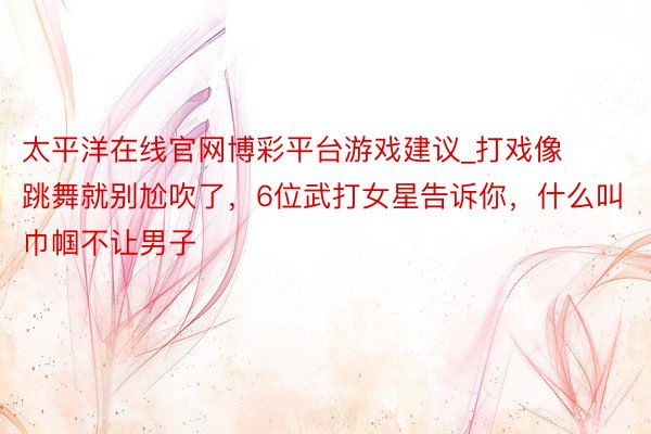 太平洋在线官网博彩平台游戏建议_打戏像跳舞就别尬吹了，6位武打女星告诉你，什么叫巾帼不让男子