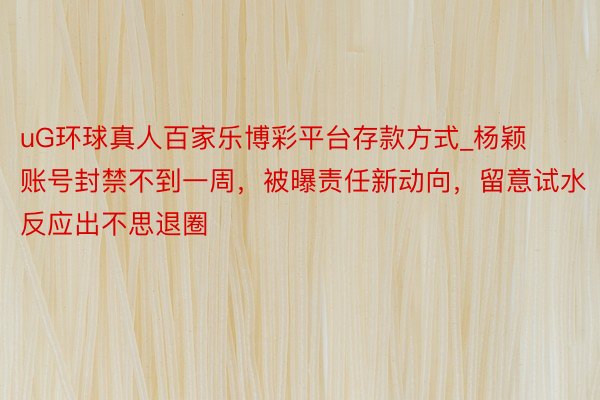 uG环球真人百家乐博彩平台存款方式_杨颖账号封禁不到一周，被曝责任新动向，留意试水反应出不思退圈