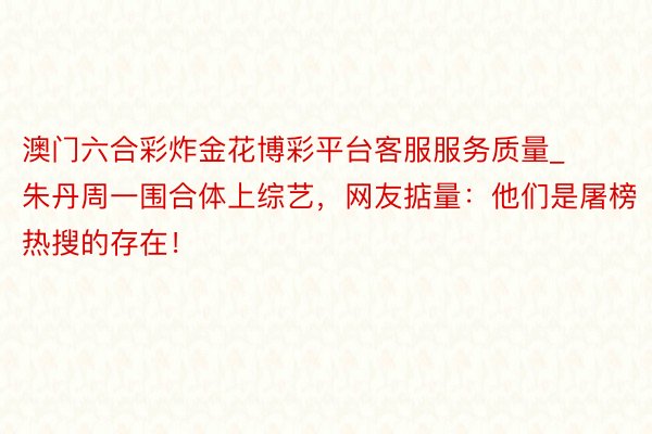 澳门六合彩炸金花博彩平台客服服务质量_朱丹周一围合体上综艺，网友掂量：他们是屠榜热搜的存在！