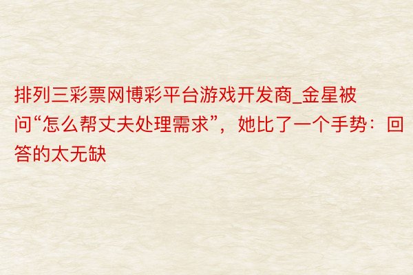 排列三彩票网博彩平台游戏开发商_金星被问“怎么帮丈夫处理需求”，她比了一个手势：回答的太无缺