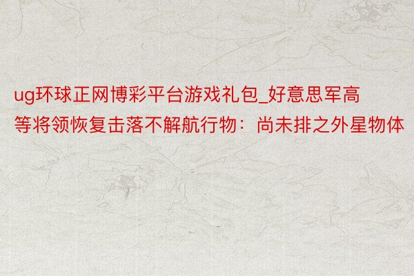 ug环球正网博彩平台游戏礼包_好意思军高等将领恢复击落不解航行物：尚未排之外星物体