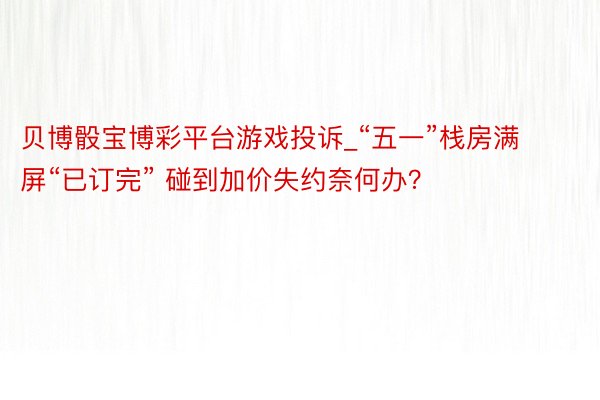 贝博骰宝博彩平台游戏投诉_“五一”栈房满屏“已订完” 碰到加价失约奈何办？