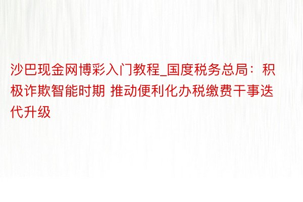 沙巴现金网博彩入门教程_国度税务总局：积极诈欺智能时期 推动便利化办税缴费干事迭代升级